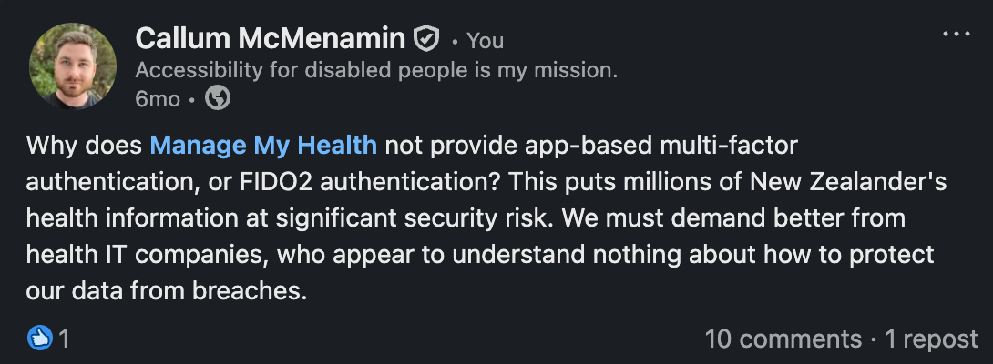 LinkedIn post by Callum McMenamin: Why does Manage My Health not provide app-based multi-factor authentication, or FIDO2 authentication? This puts millions of New Zealander's health information at significant security risk. We must demand better from health IT companies, who appear to understand nothing about how to protect our data from breaches.